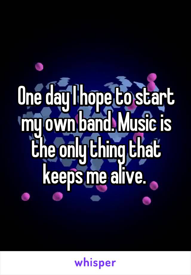 One day I hope to start my own band. Music is the only thing that keeps me alive. 