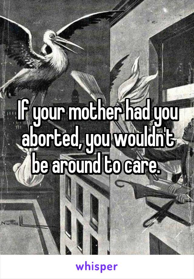 If your mother had you aborted, you wouldn't be around to care. 