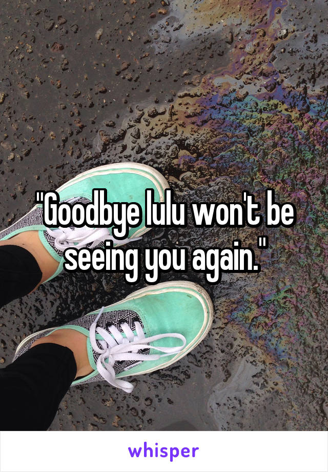 "Goodbye lulu won't be seeing you again."