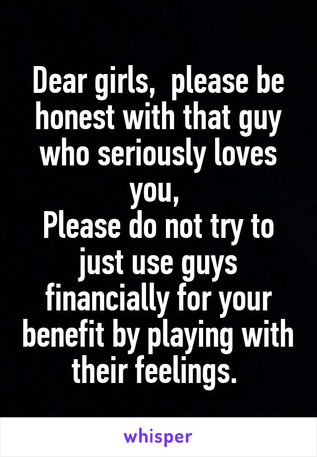 Dear girls,  please be honest with that guy who seriously loves you, 
Please do not try to just use guys financially for your benefit by playing with their feelings. 