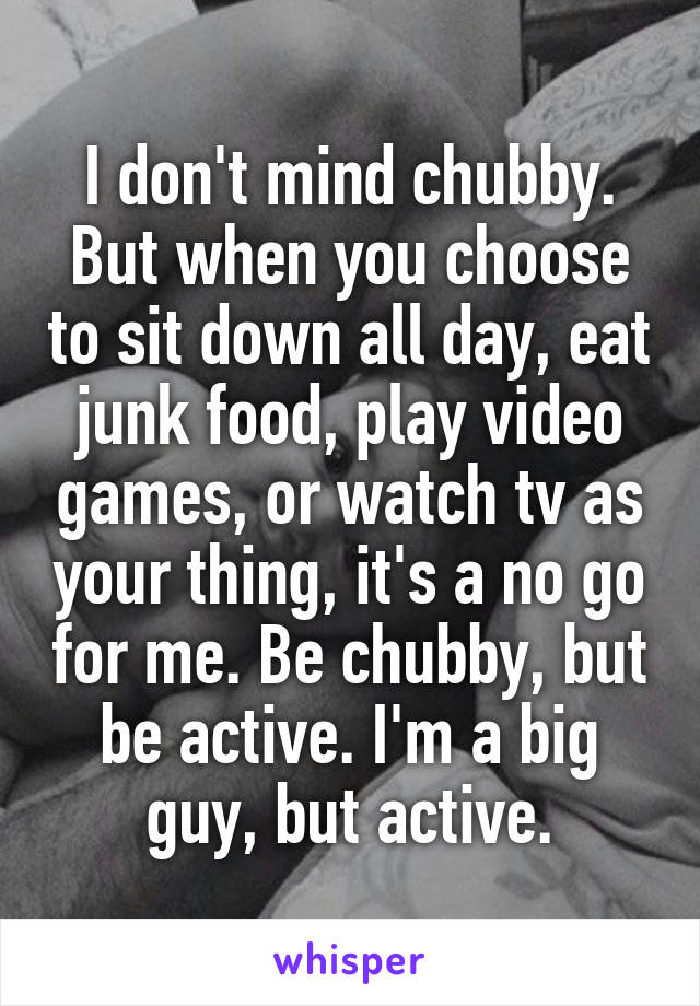 I don't mind chubby. But when you choose to sit down all day, eat junk food, play video games, or watch tv as your thing, it's a no go for me. Be chubby, but be active. I'm a big guy, but active.