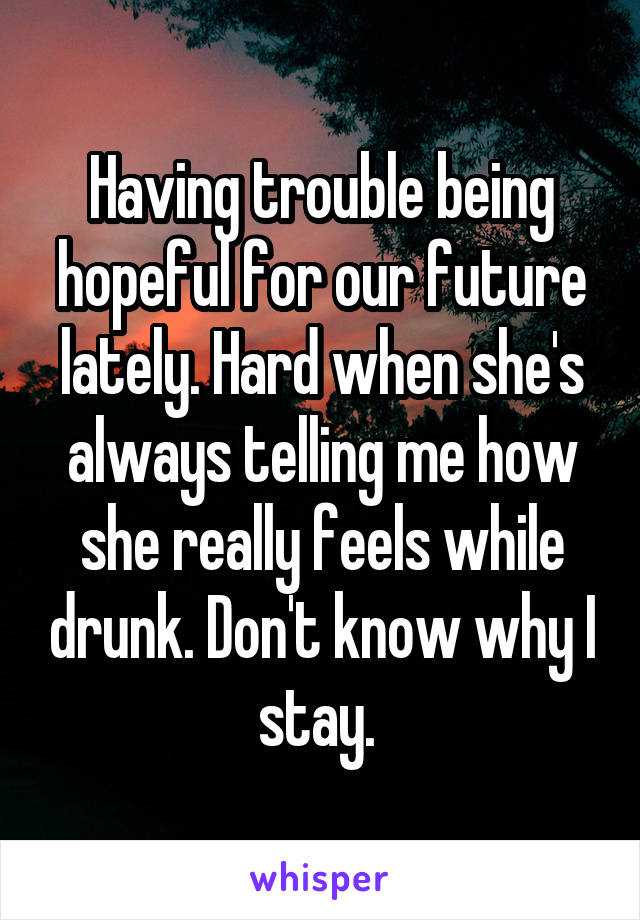 Having trouble being hopeful for our future lately. Hard when she's always telling me how she really feels while drunk. Don't know why I stay. 