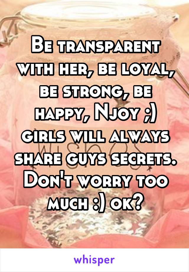 Be transparent with her, be loyal, be strong, be happy, Njoy ;) girls will always share guys secrets. Don't worry too much :) ok?
