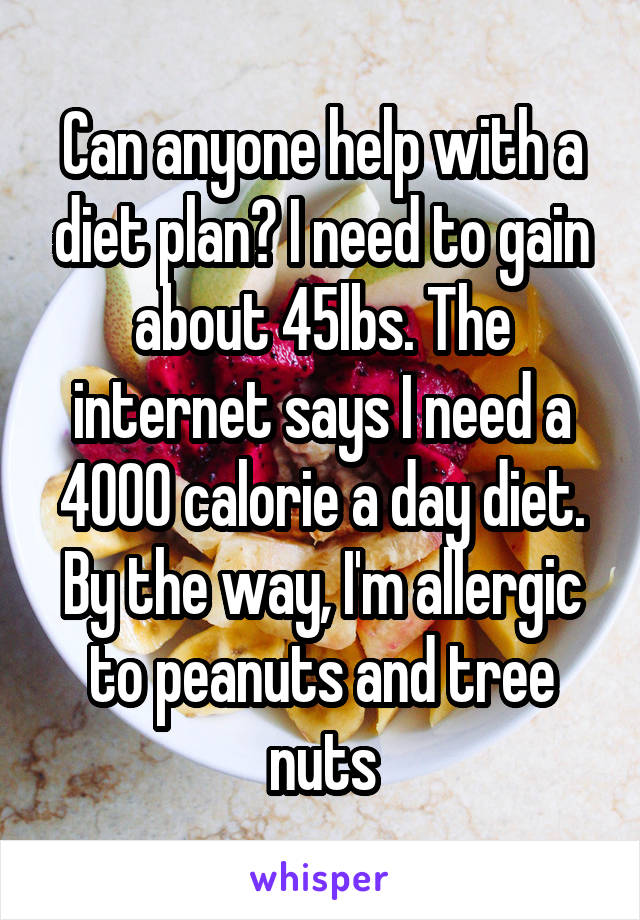 Can anyone help with a diet plan? I need to gain about 45lbs. The internet says I need a 4000 calorie a day diet. By the way, I'm allergic to peanuts and tree nuts
