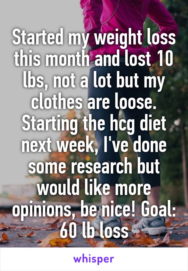 Started my weight loss this month and lost 10 lbs, not a lot but my clothes are loose. Starting the hcg diet next week, I've done some research but would like more opinions, be nice! Goal: 60 lb loss