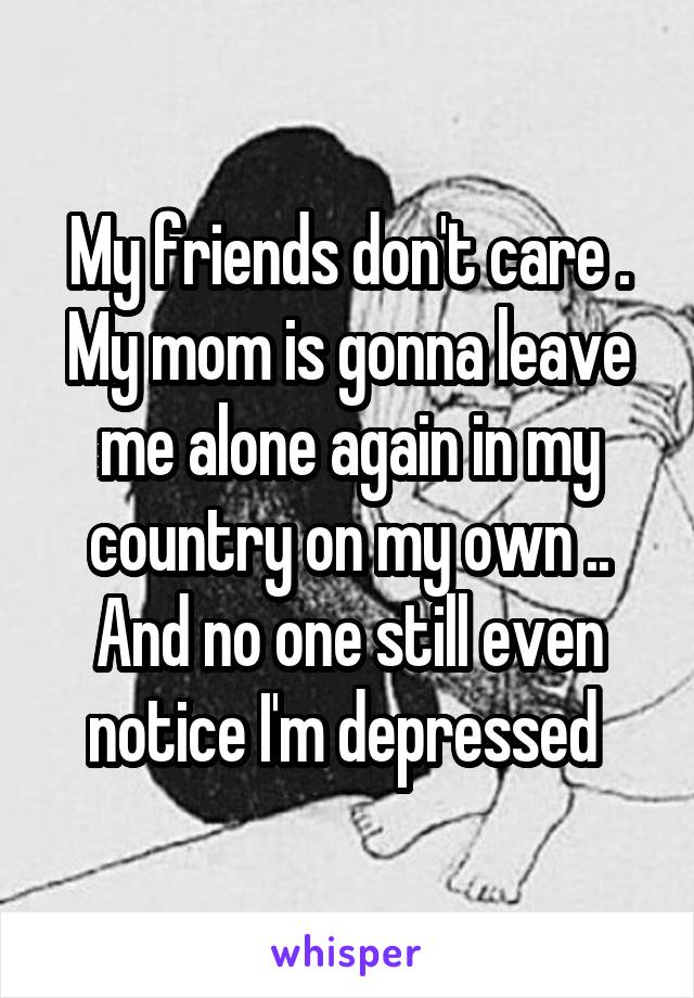 My friends don't care . My mom is gonna leave me alone again in my country on my own .. And no one still even notice I'm depressed 