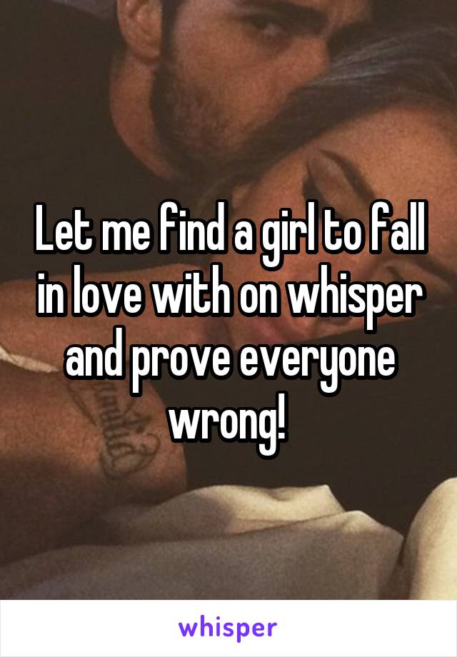 Let me find a girl to fall in love with on whisper and prove everyone wrong! 