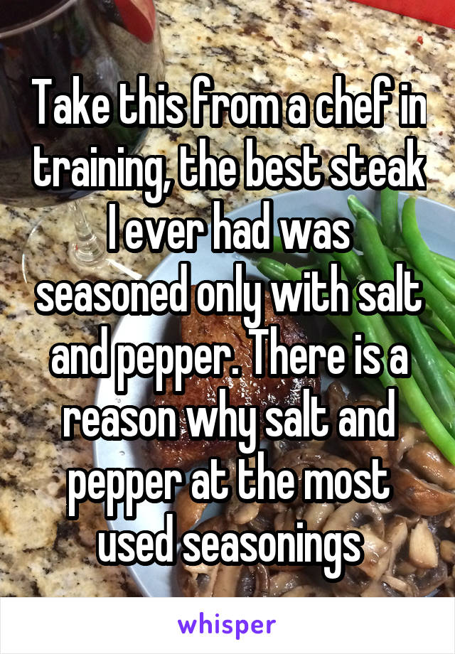 Take this from a chef in training, the best steak I ever had was seasoned only with salt and pepper. There is a reason why salt and pepper at the most used seasonings