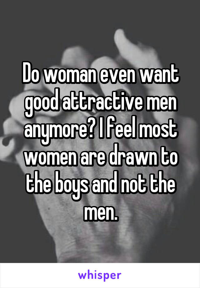 Do woman even want good attractive men anymore? I feel most women are drawn to the boys and not the men.