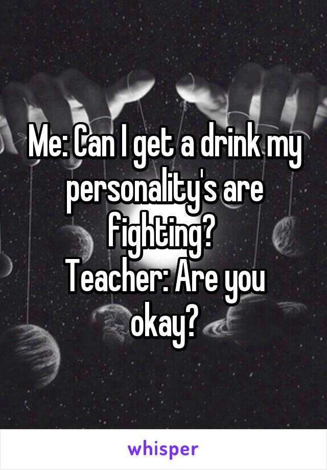 Me: Can I get a drink my personality's are fighting? 
Teacher: Are you okay?