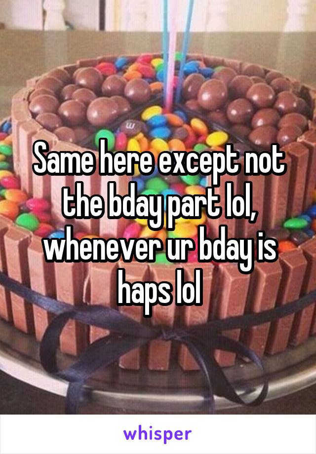 Same here except not the bday part lol, whenever ur bday is haps lol