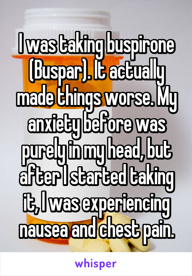 I was taking buspirone (Buspar). It actually made things worse. My anxiety before was purely in my head, but after I started taking it, I was experiencing nausea and chest pain.