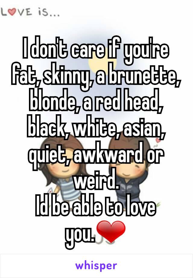I don't care if you're fat, skinny, a brunette, blonde, a red head, black, white, asian, quiet, awkward or weird.
Id be able to love you.❤