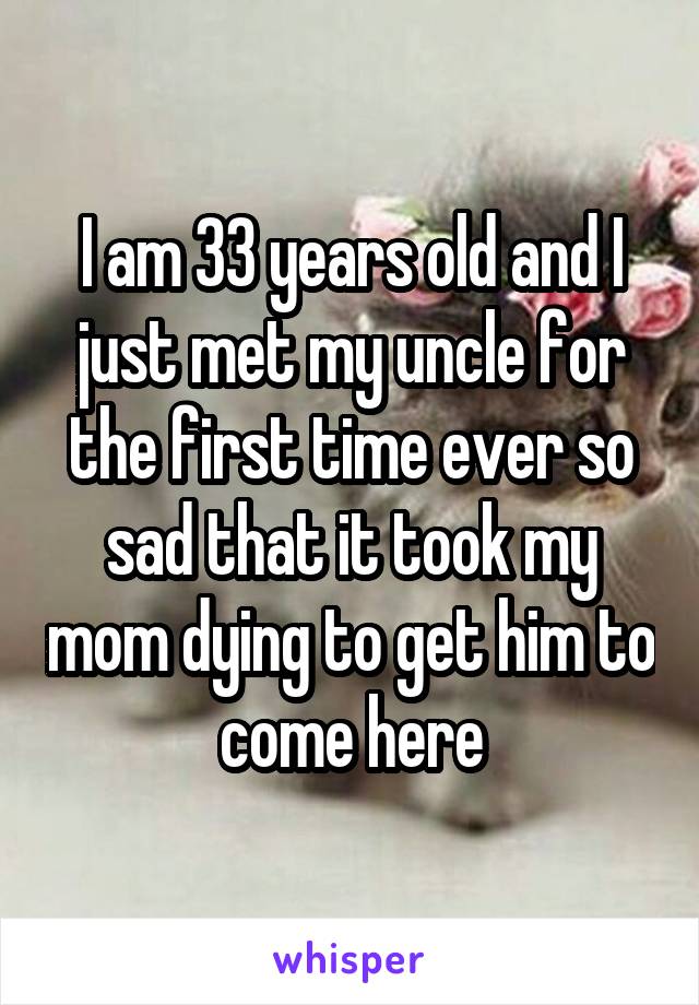 I am 33 years old and I just met my uncle for the first time ever so sad that it took my mom dying to get him to come here