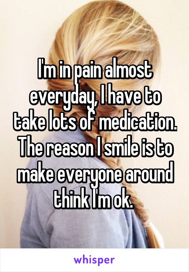 I'm in pain almost everyday, I have to take lots of medication. The reason I smile is to make everyone around think I'm ok. 