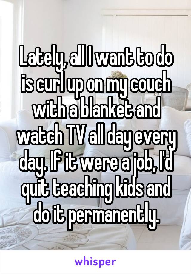 Lately, all I want to do is curl up on my couch with a blanket and watch TV all day every day. If it were a job, I'd quit teaching kids and do it permanently.