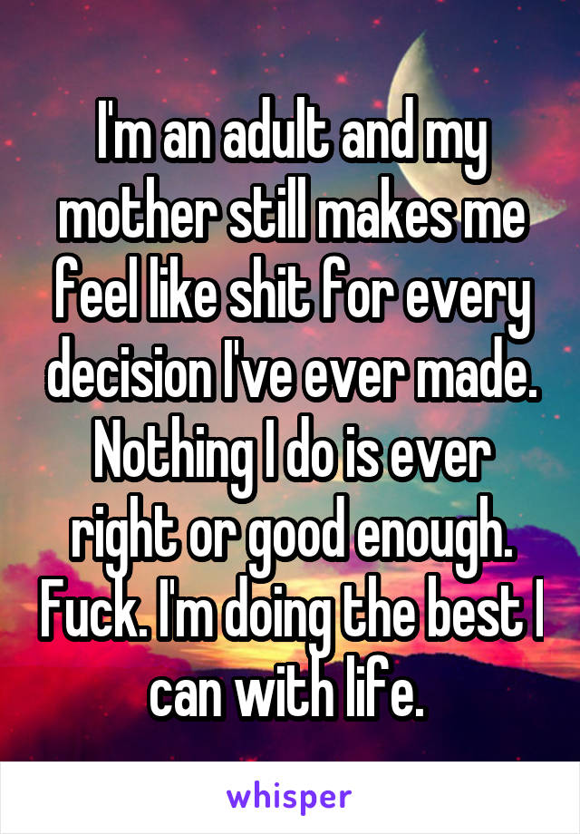 I'm an adult and my mother still makes me feel like shit for every decision I've ever made. Nothing I do is ever right or good enough. Fuck. I'm doing the best I can with life. 