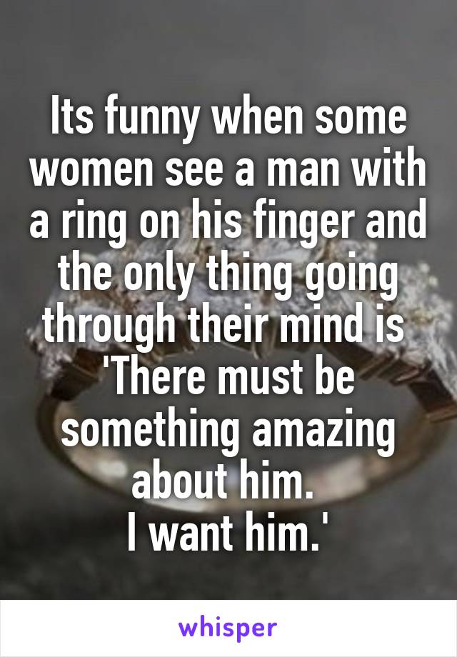 Its funny when some women see a man with a ring on his finger and the only thing going through their mind is 
'There must be something amazing about him. 
I want him.'