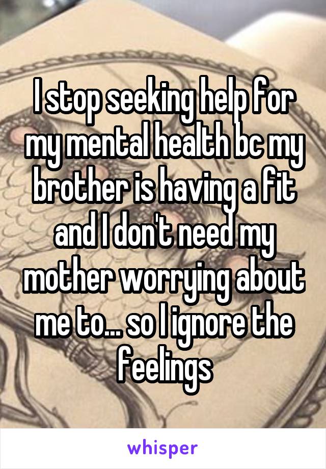 I stop seeking help for my mental health bc my brother is having a fit and I don't need my mother worrying about me to... so I ignore the feelings