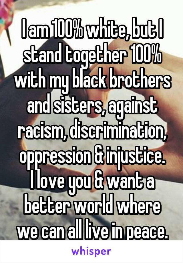 I am 100% white, but I stand together 100% with my black brothers and sisters, against racism, discrimination, oppression & injustice.
I love you & want a better world where we can all live in peace.