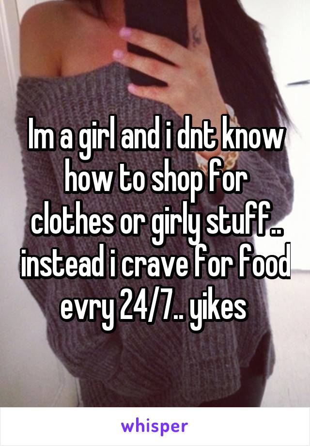 Im a girl and i dnt know how to shop for clothes or girly stuff.. instead i crave for food evry 24/7.. yikes 