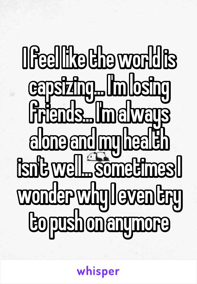 I feel like the world is capsizing... I'm losing friends... I'm always alone and my health isn't well... sometimes I wonder why I even try to push on anymore