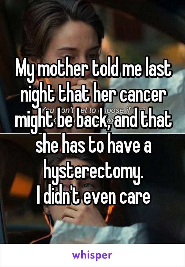 My mother told me last night that her cancer might be back, and that she has to have a hysterectomy.
I didn't even care
