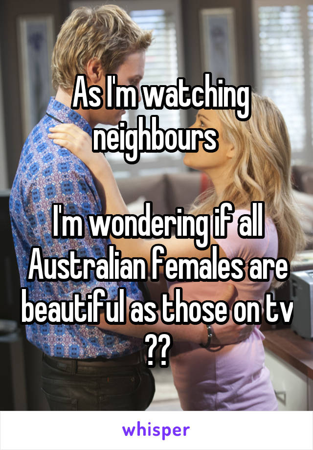  As I'm watching neighbours 

I'm wondering if all Australian females are beautiful as those on tv ??