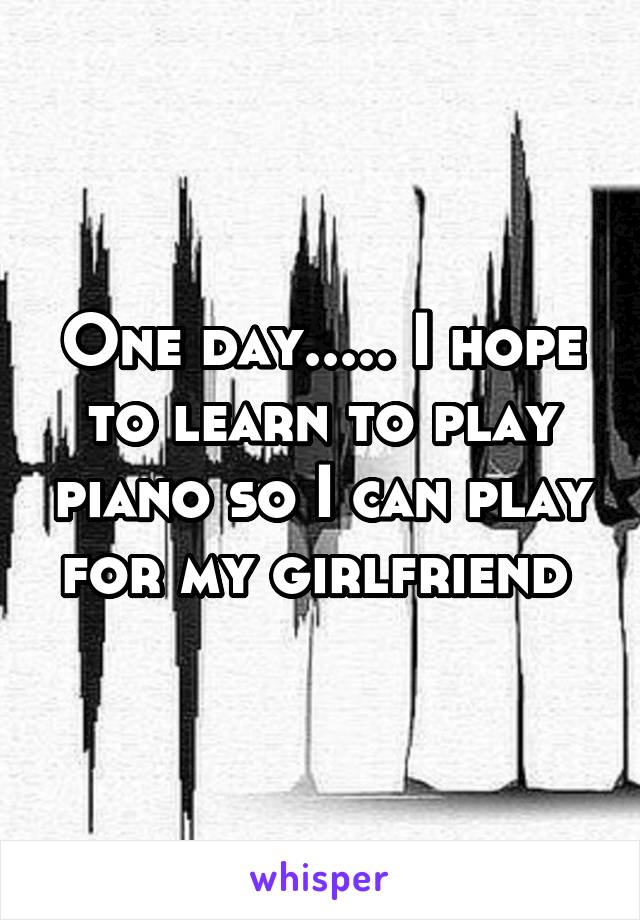 One day..... I hope to learn to play piano so I can play for my girlfriend 