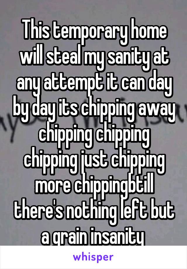 This temporary home will steal my sanity at any attempt it can day by day its chipping away chipping chipping chipping just chipping more chippingbtill there's nothing left but a grain insanity 