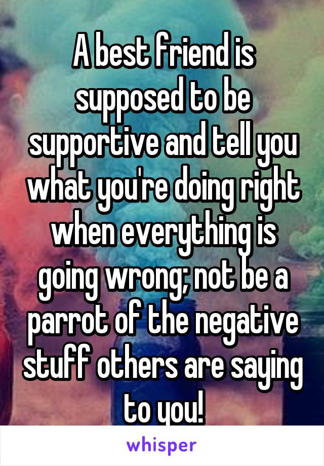 A best friend is supposed to be supportive and tell you what you're doing right when everything is going wrong; not be a parrot of the negative stuff others are saying to you!