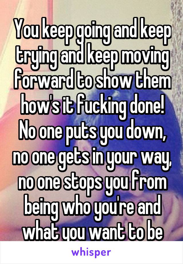 You keep going and keep trying and keep moving forward to show them how's it fucking done! No one puts you down, no one gets in your way, no one stops you from being who you're and what you want to be