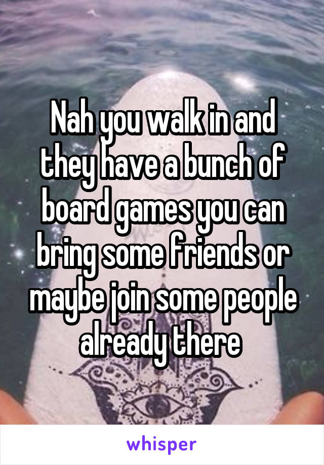 Nah you walk in and they have a bunch of board games you can bring some friends or maybe join some people already there 