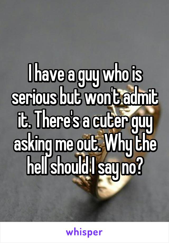 I have a guy who is serious but won't admit it. There's a cuter guy asking me out. Why the hell should I say no?