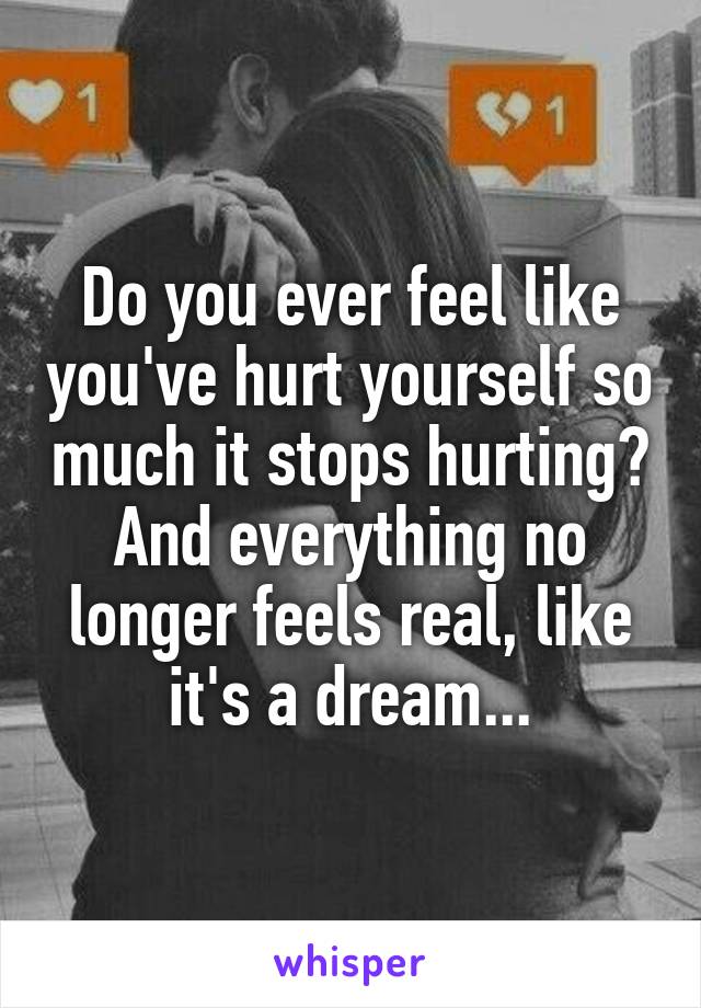 Do you ever feel like you've hurt yourself so much it stops hurting? And everything no longer feels real, like it's a dream...