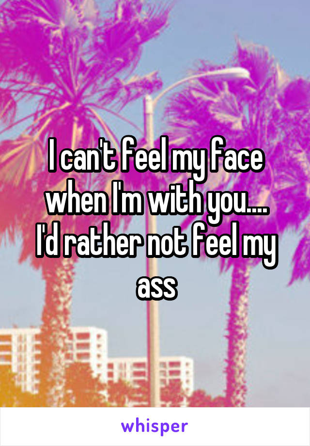 I can't feel my face when I'm with you....
I'd rather not feel my ass