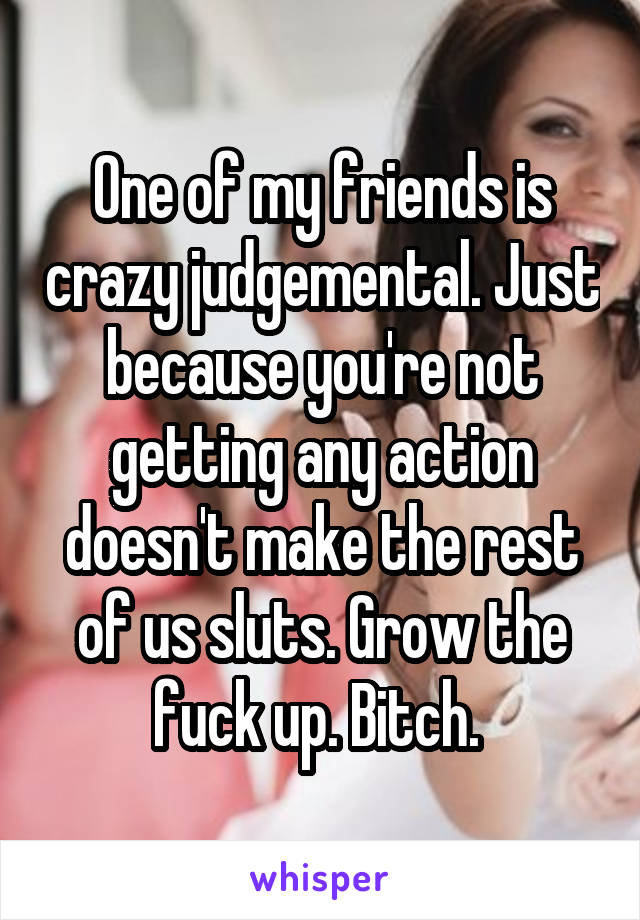 One of my friends is crazy judgemental. Just because you're not getting any action doesn't make the rest of us sluts. Grow the fuck up. Bitch. 