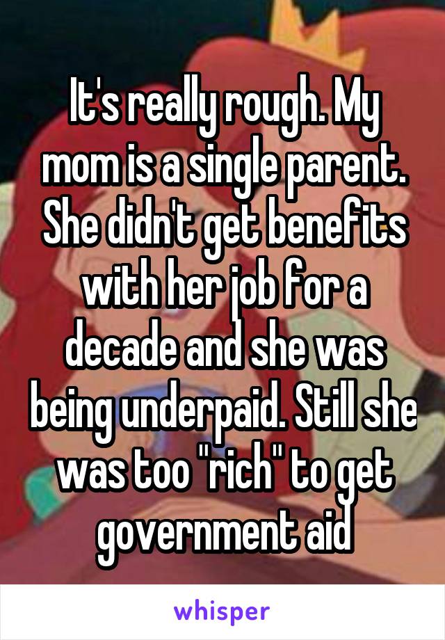 It's really rough. My mom is a single parent. She didn't get benefits with her job for a decade and she was being underpaid. Still she was too "rich" to get government aid