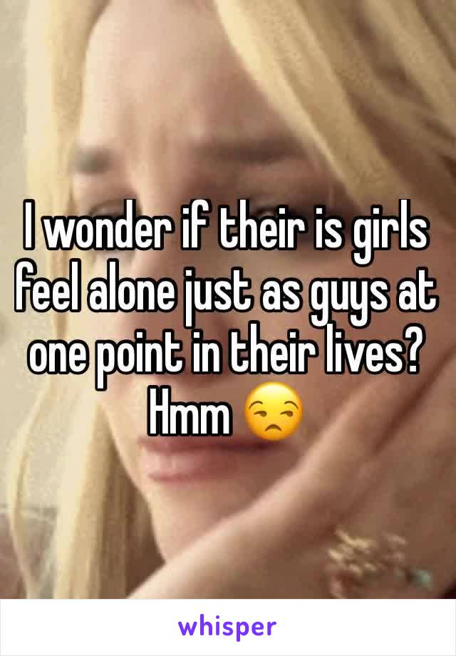 I wonder if their is girls feel alone just as guys at one point in their lives?  Hmm 😒 