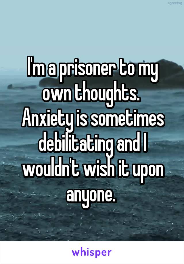 I'm a prisoner to my own thoughts. 
Anxiety is sometimes debilitating and I wouldn't wish it upon anyone. 