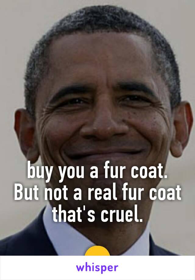 buy you a fur coat. But not a real fur coat that's cruel.

😏