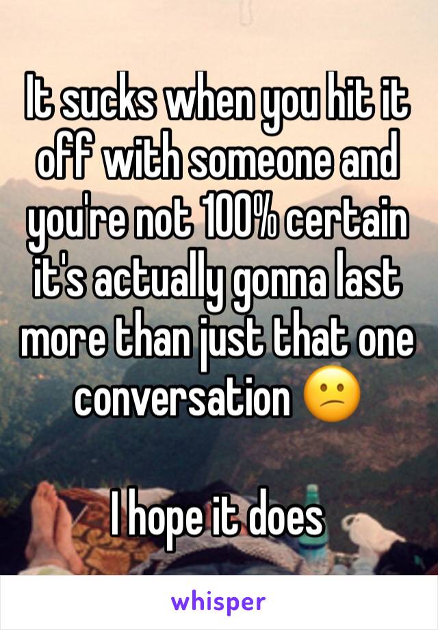 It sucks when you hit it off with someone and you're not 100% certain it's actually gonna last more than just that one conversation 😕

I hope it does