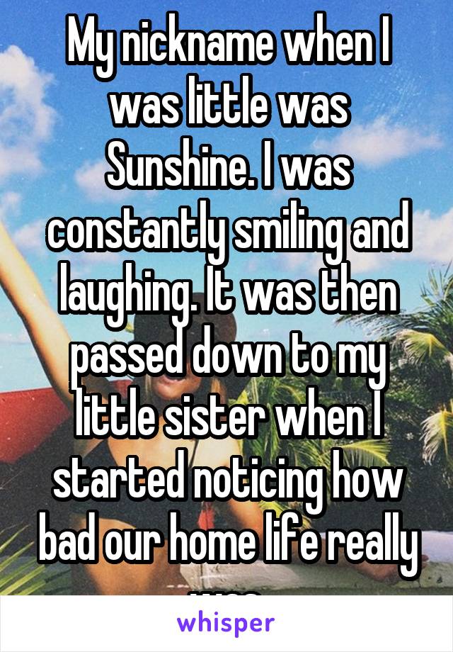 My nickname when I was little was Sunshine. I was constantly smiling and laughing. It was then passed down to my little sister when I started noticing how bad our home life really was.