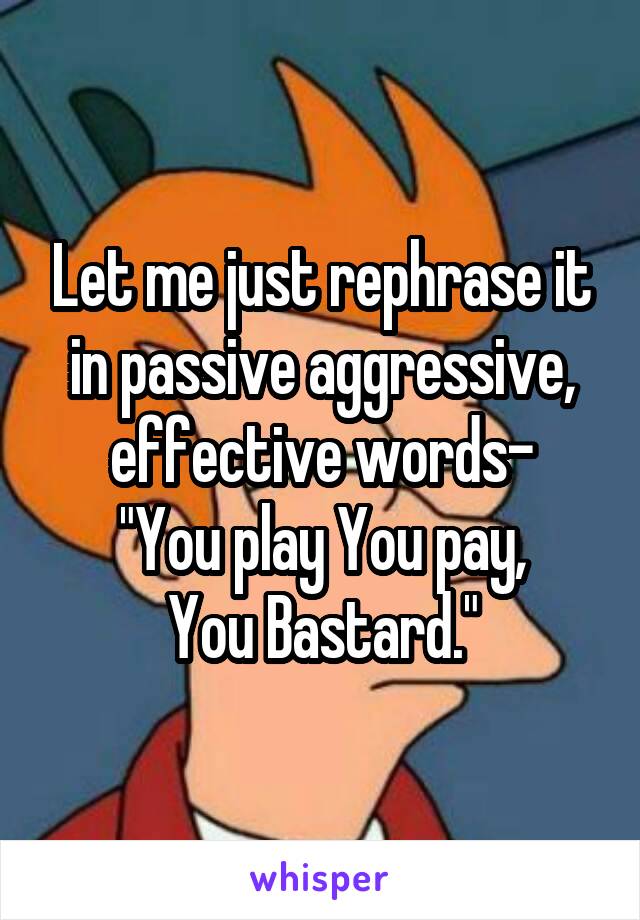 Let me just rephrase it in passive aggressive, effective words-
"You play You pay,
You Bastard."