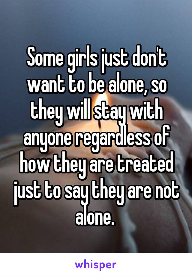 Some girls just don't want to be alone, so they will stay with anyone regardless of how they are treated just to say they are not alone. 
