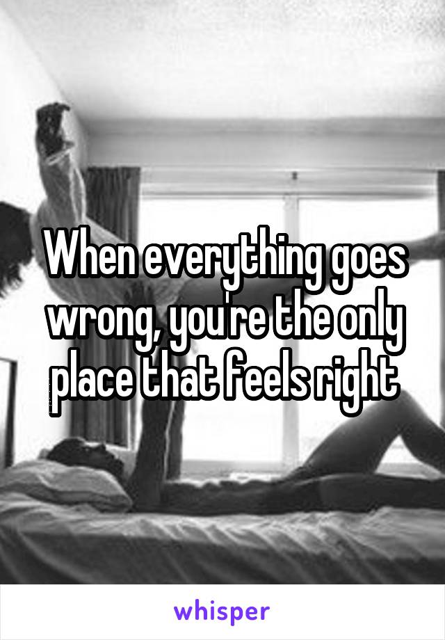 When everything goes wrong, you're the only place that feels right