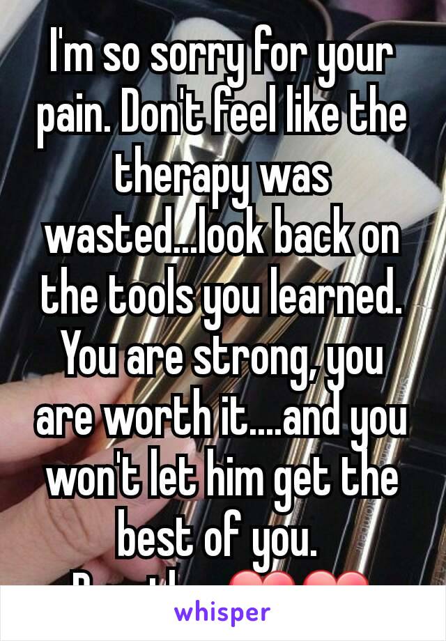 I'm so sorry for your pain. Don't feel like the therapy was wasted...look back on the tools you learned. You are strong, you are worth it....and you won't let him get the best of you. 
Breathe. ❤❤