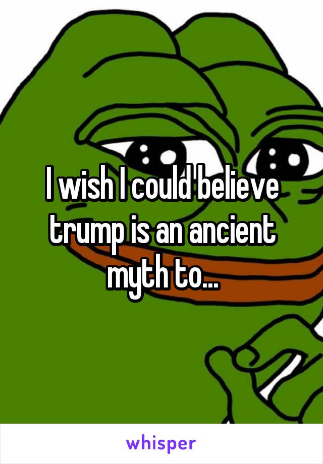 I wish I could believe trump is an ancient myth to...