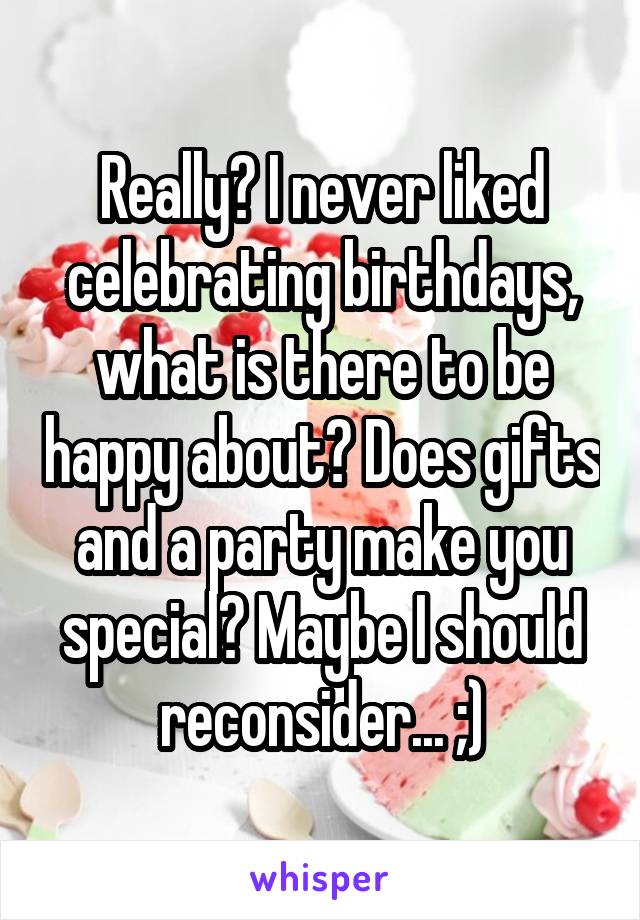 Really? I never liked celebrating birthdays, what is there to be happy about? Does gifts and a party make you special? Maybe I should reconsider... ;)