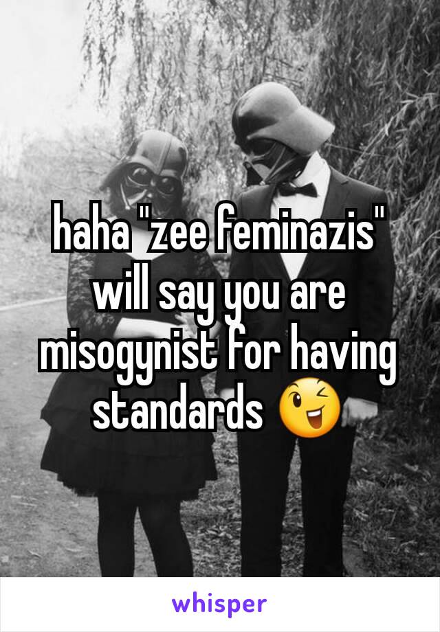 haha "zee feminazis" will say you are misogynist for having standards 😉